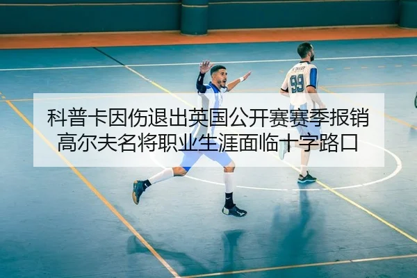 科普卡因伤退出英国公开赛赛季报销 高尔夫名将职业生涯面临十字路口